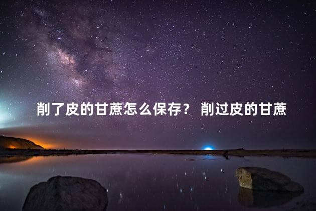 削了皮的甘蔗怎么保存？ 削过皮的甘蔗隔夜能吃吗